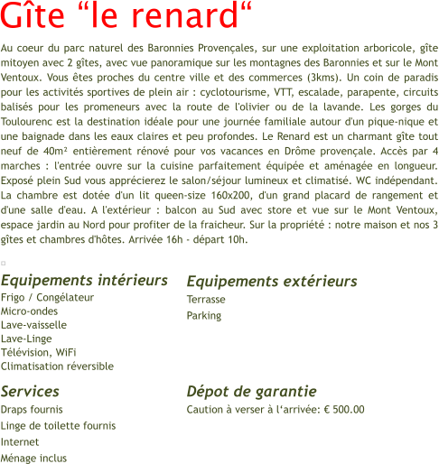 Gîte “le renard“ 	  Equipements intérieurs   Frigo / Congélateur Micro-ondes						 Lave-vaisselle								 Lave-Linge					 Télévision, WiFi Climatisation réversible Equipements extérieurs  Terrasse Parking Au coeur du parc naturel des Baronnies Provençales, sur une exploitation arboricole, gîte mitoyen avec 2 gîtes, avec vue panoramique sur les montagnes des Baronnies et sur le Mont Ventoux. Vous êtes proches du centre ville et des commerces (3kms). Un coin de paradis pour les activités sportives de plein air : cyclotourisme, VTT, escalade, parapente, circuits balisés pour les promeneurs avec la route de l'olivier ou de la lavande. Les gorges du Toulourenc est la destination idéale pour une journée familiale autour d'un pique-nique et une baignade dans les eaux claires et peu profondes. Le Renard est un charmant gîte tout neuf de 40m² entièrement rénové pour vos vacances en Drôme provençale. Accès par 4 marches : l'entrée ouvre sur la cuisine parfaitement équipée et aménagée en longueur. Exposé plein Sud vous apprécierez le salon/séjour lumineux et climatisé. WC indépendant. La chambre est dotée d'un lit queen-size 160x200, d'un grand placard de rangement et d'une salle d'eau. A l'extérieur : balcon au Sud avec store et vue sur le Mont Ventoux, espace jardin au Nord pour profiter de la fraicheur. Sur la propriété : notre maison et nos 3 gîtes et chambres d'hôtes. Arrivée 16h - départ 10h.     Services  Draps fournis Linge de toilette fournis Internet Ménage inclus Dépot de garantie  Caution à verser à l‘arrivée: € 500.00